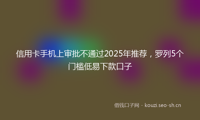 信用卡手机上审批不通过2025年推荐，罗列5个门槛低易下款口子