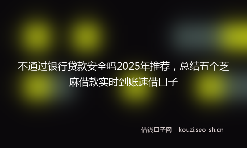 不通过银行贷款安全吗2025年推荐，总结五个芝麻借款实时到账速借口子