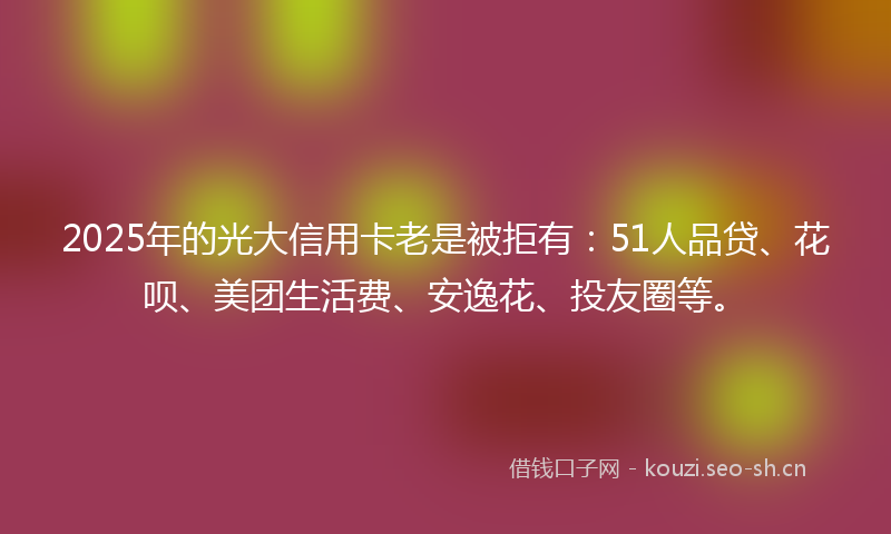 2025年的光大信用卡老是被拒有:51人品贷、花呗、美团生活费、安逸花、投友圈等。