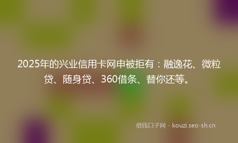 2025年的兴业信用卡网申被拒有：融逸花、微粒贷、随身贷、360借条、替你还等。