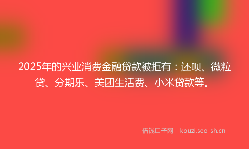 2025年的兴业消费金融贷款被拒有：还呗、微粒贷、分期乐、美团生活费、小米贷款等。