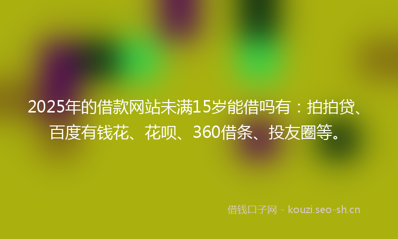 2025年的借款网站未满15岁能借吗有：拍拍贷、百度有钱花、花呗、360借条、投友圈等。