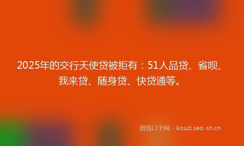 2025年的交行天使贷被拒有：51人品贷、省呗、我来贷、随身贷、快贷通等。