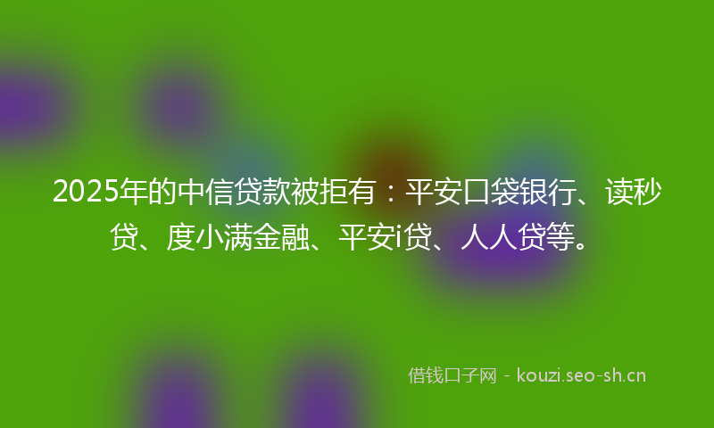 2025年的中信贷款被拒有：平安口袋银行、读秒贷、度小满金融、平安i贷、人人贷等。