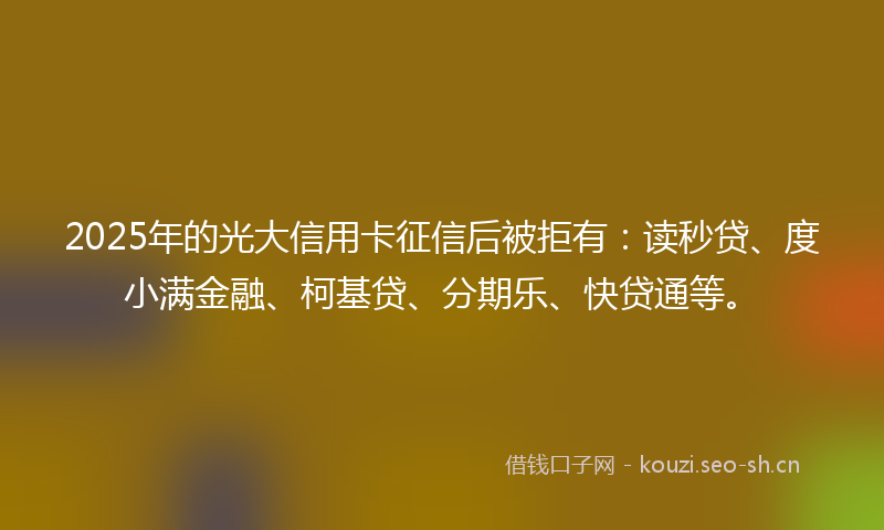 2025年的光大信用卡征信后被拒有：读秒贷、度小满金融、柯基贷、分期乐、快贷通等。