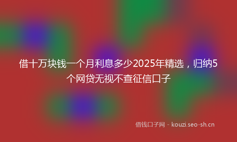 借十万块钱一个月利息多少2025年精选,归纳5个网贷无视不查征信口子