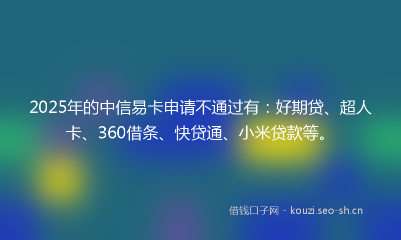 2025年的中信易卡申请不通过有：好期贷、超人卡、360借条、快贷通、小米贷款等。