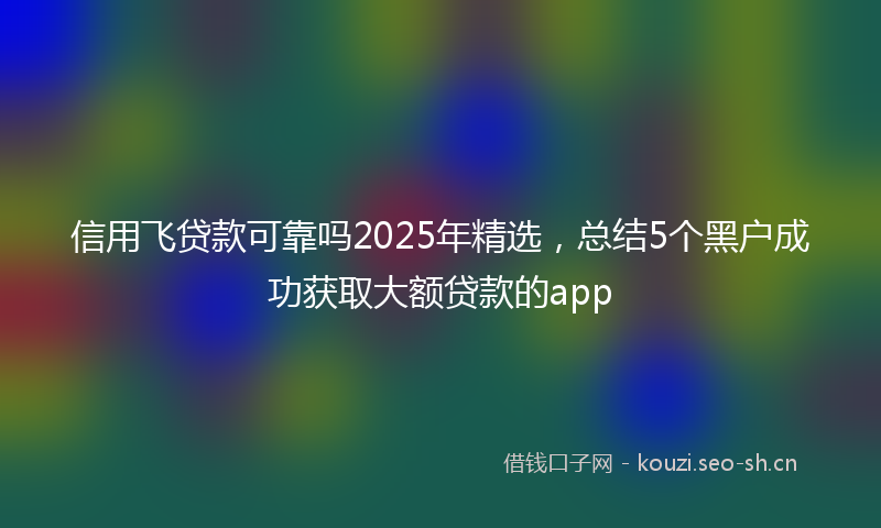 信用飞贷款可靠吗2025年精选,总结5个黑户成功获取大额贷款的app