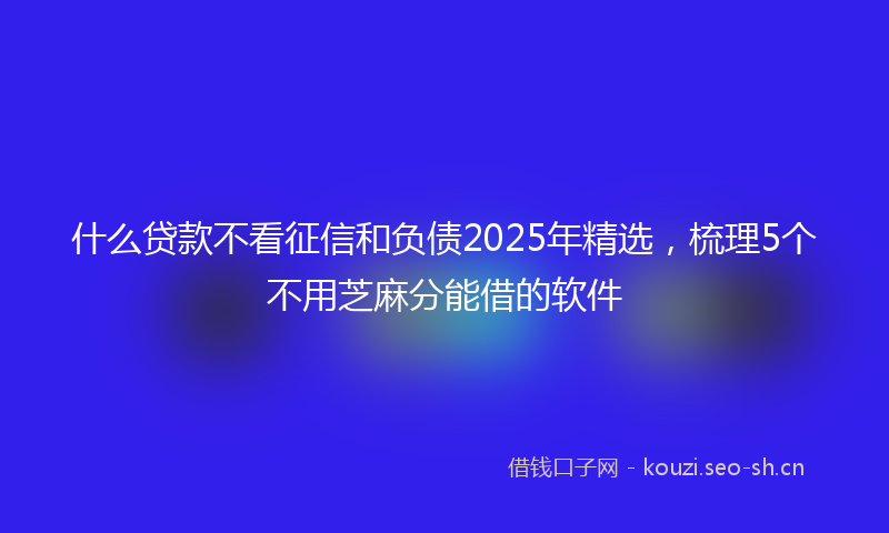 什么贷款不看征信和负债2025年精选，梳理5个不用芝麻分能借的软件