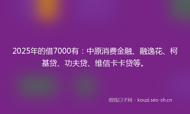 2025年的借7000有:中原消费金融、融逸花、柯基贷、功夫贷、维信卡卡贷等。