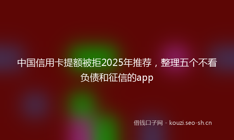 中国信用卡提额被拒2025年推荐，整理五个不看负债和征信的app