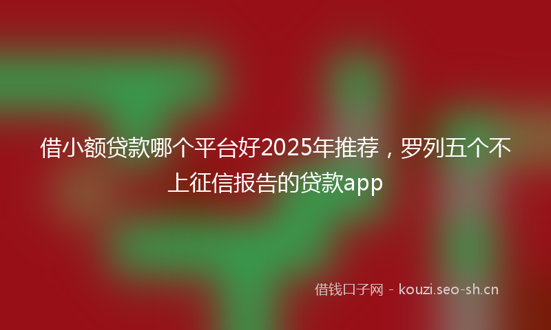 借小额贷款哪个平台好2025年推荐，罗列五个不上征信报告的贷款app