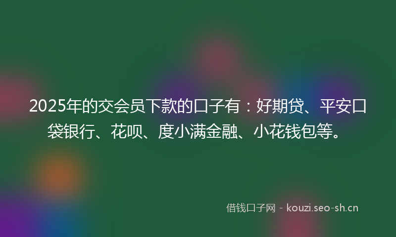 2025年的交会员下款的口子有：好期贷、平安口袋银行、花呗、度小满金融、小花钱包等。