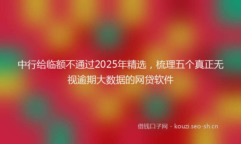 中行给临额不通过2025年精选，梳理五个真正无视逾期大数据的网贷软件