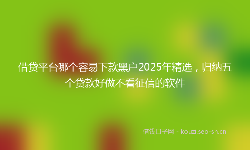 借贷平台哪个容易下款黑户2025年精选，归纳五个贷款好做不看征信的软件
