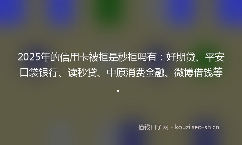 2025年的信用卡被拒是秒拒吗有：好期贷、平安口袋银行、读秒贷、中原消费金融、微博借钱等。