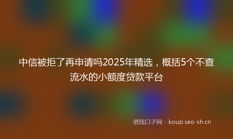 中信被拒了再申请吗2025年精选，概括5个不查流水的小额度贷款平台
