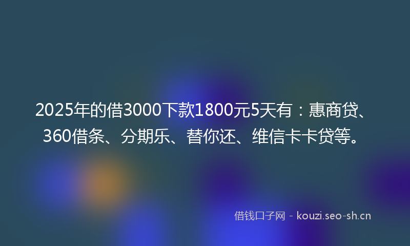 2025年的借3000下款1800元5天有：惠商贷、360借条、分期乐、替你还、维信卡卡贷等。