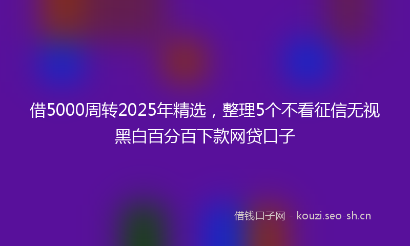 借5000周转2025年精选,整理5个不看征信无视黑白百分百下款网贷口子