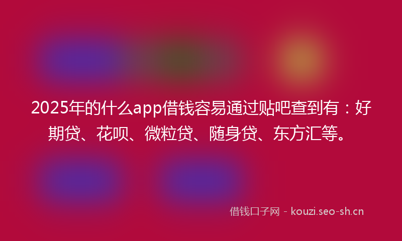 2025年的什么app借钱容易通过贴吧查到有：好期贷、花呗、微粒贷、随身贷、东方汇等。