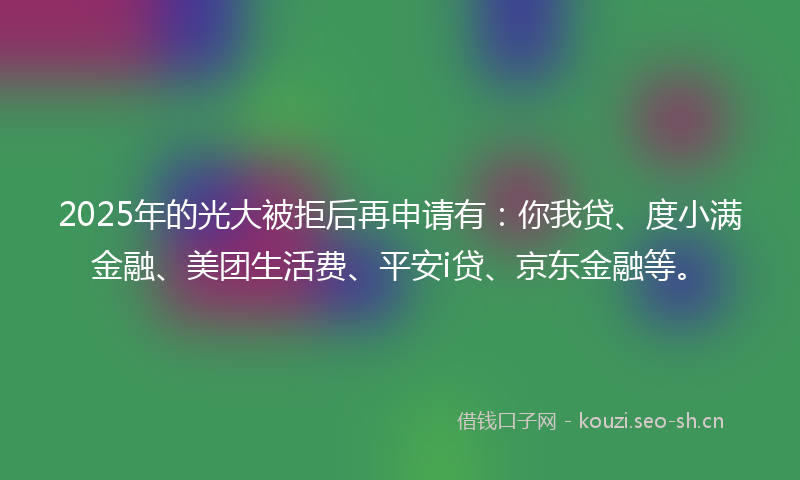 2025年的光大被拒后再申请有:你我贷、度小满金融、美团生活费、平安i贷、京东金融等。