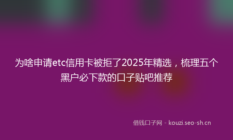 为啥申请etc信用卡被拒了2025年精选，梳理五个黑户必下款的口子贴吧推荐