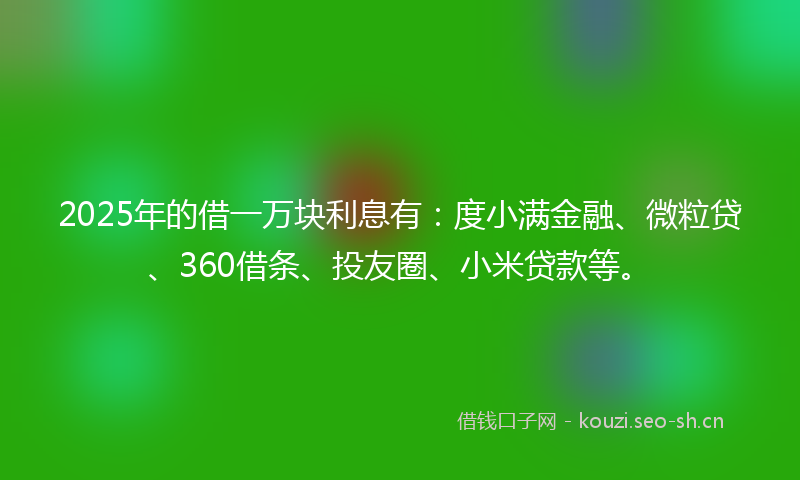 2025年的借一万块利息有：度小满金融、微粒贷、360借条、投友圈、小米贷款等。
