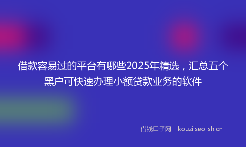 借款容易过的平台有哪些2025年精选，汇总五个黑户可快速办理小额贷款业务的软件