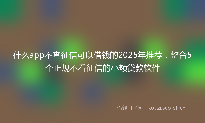 什么app不查征信可以借钱的2025年推荐，整合5个正规不看征信的小额贷款软件