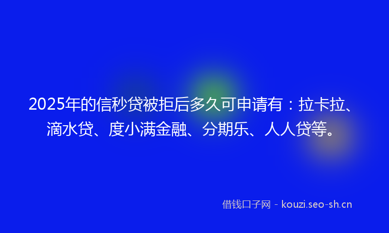 2025年的信秒贷被拒后多久可申请有：拉卡拉、滴水贷、度小满金融、分期乐、人人贷等。