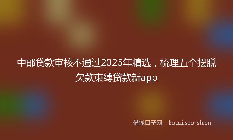 中邮贷款审核不通过2025年精选，梳理五个摆脱欠款束缚贷款新app