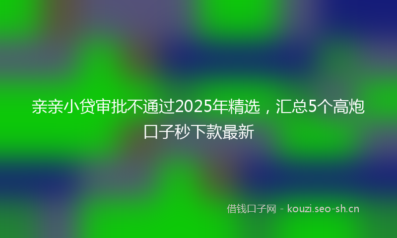 亲亲小贷审批不通过2025年精选，汇总5个高炮口子秒下款最新