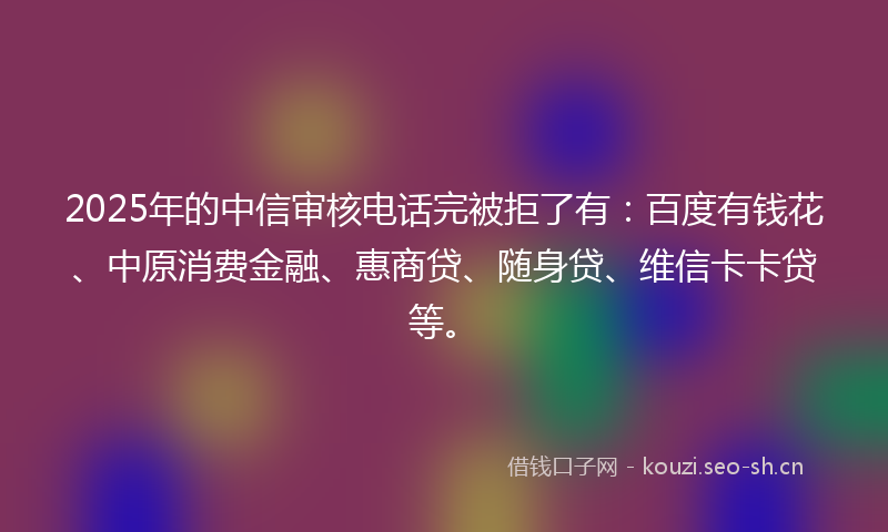 2025年的中信审核电话完被拒了有：百度有钱花、中原消费金融、惠商贷、随身贷、维信卡卡贷等。