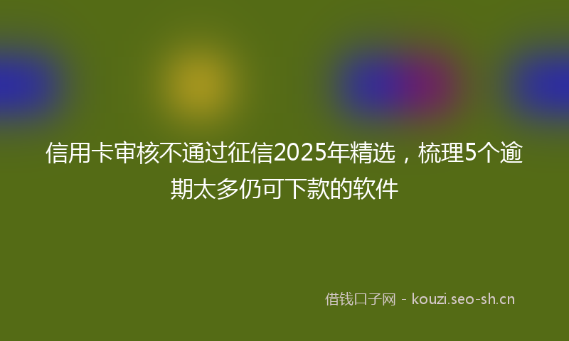 信用卡审核不通过征信2025年精选,梳理5个逾期太多仍可下款的软件