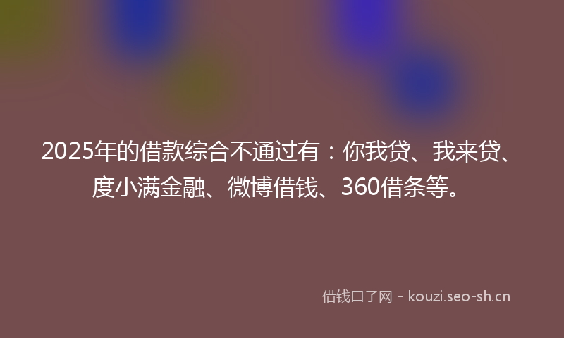 2025年的借款综合不通过有：你我贷、我来贷、度小满金融、微博借钱、360借条等。