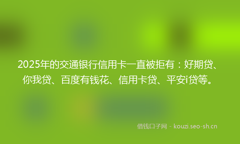 2025年的交通银行信用卡一直被拒有：好期贷、你我贷、百度有钱花、信用卡贷、平安i贷等。