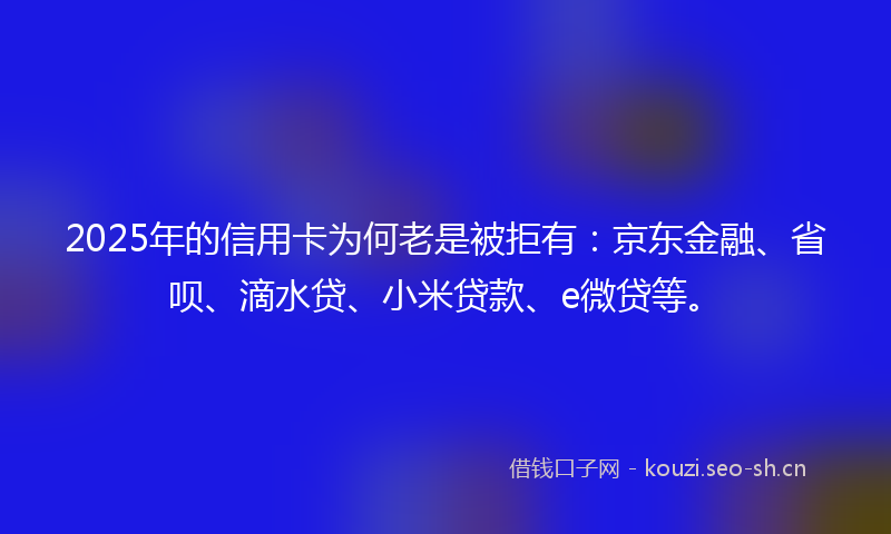 2025年的信用卡为何老是被拒有：京东金融、省呗、滴水贷、小米贷款、e微贷等。