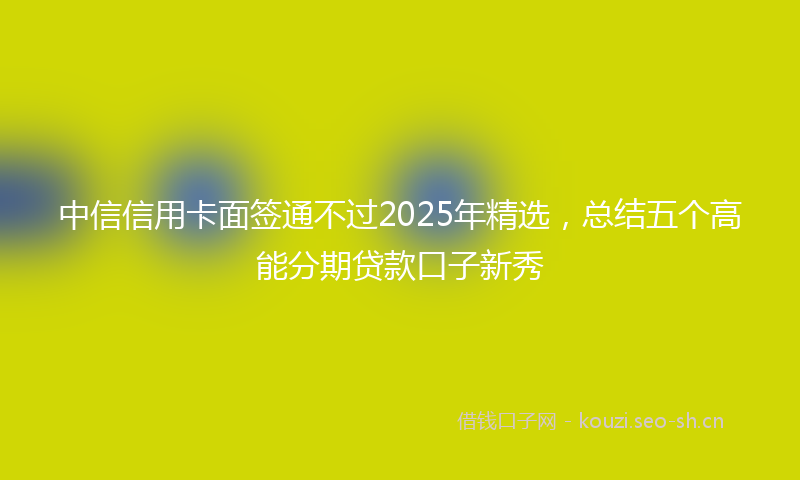 中信信用卡面签通不过2025年精选，总结五个高能分期贷款口子新秀