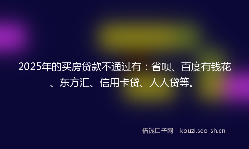 2025年的买房贷款不通过有：省呗、百度有钱花、东方汇、信用卡贷、人人贷等。