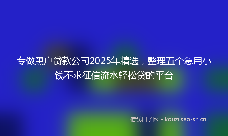 专做黑户贷款公司2025年精选，整理五个急用小钱不求征信流水轻松贷的平台