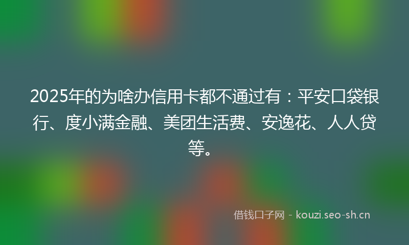 2025年的为啥办信用卡都不通过有：平安口袋银行、度小满金融、美团生活费、安逸花、人人贷等。