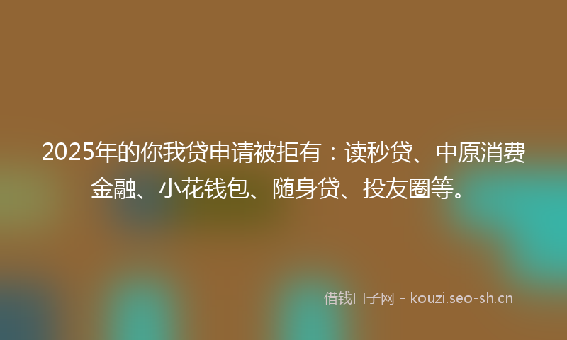 2025年的你我贷申请被拒有:读秒贷、中原消费金融、小花钱包、随身贷、投友圈等。