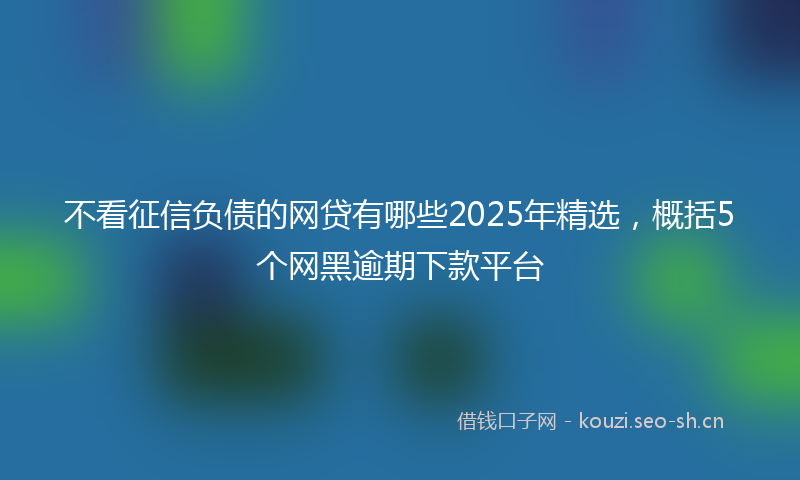 不看征信负债的网贷有哪些2025年精选,概括5个网黑逾期下款平台