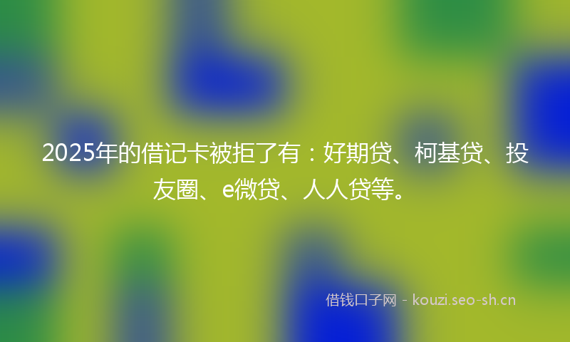 2025年的借记卡被拒了有：好期贷、柯基贷、投友圈、e微贷、人人贷等。