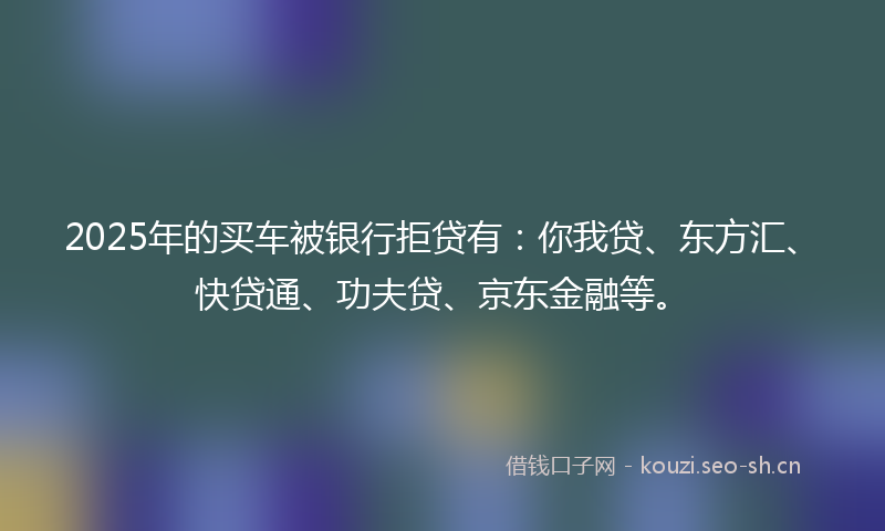 2025年的买车被银行拒贷有：你我贷、东方汇、快贷通、功夫贷、京东金融等。