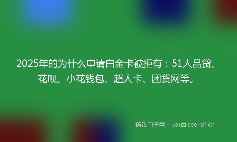 2025年的为什么申请白金卡被拒有：51人品贷、花呗、小花钱包、超人卡、团贷网等。