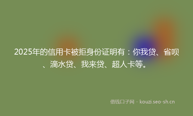 2025年的信用卡被拒身份证明有：你我贷、省呗、滴水贷、我来贷、超人卡等。