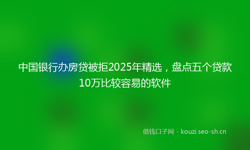 中国银行办房贷被拒2025年精选，盘点五个贷款10万比较容易的软件