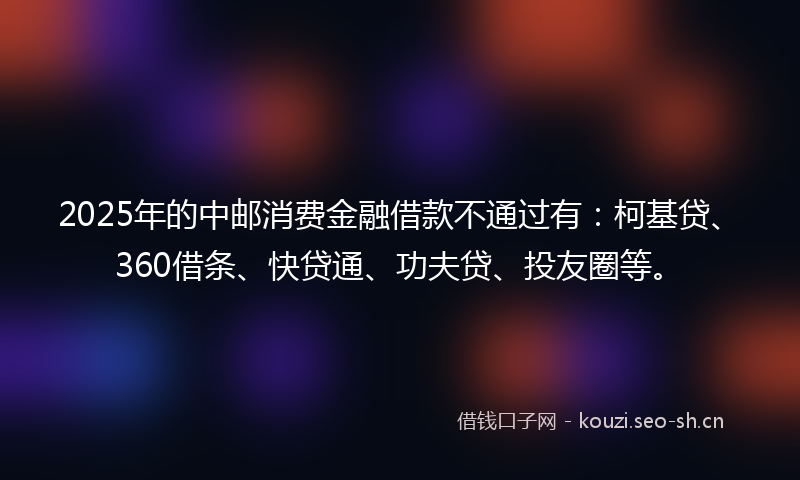 2025年的中邮消费金融借款不通过有：柯基贷、360借条、快贷通、功夫贷、投友圈等。