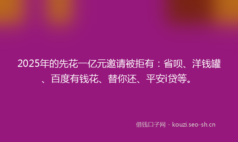 2025年的先花一亿元邀请被拒有：省呗、洋钱罐、百度有钱花、替你还、平安i贷等。